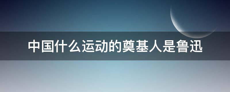 中国什么运动的奠基人是鲁迅（鲁迅是什么运动代表人物）
