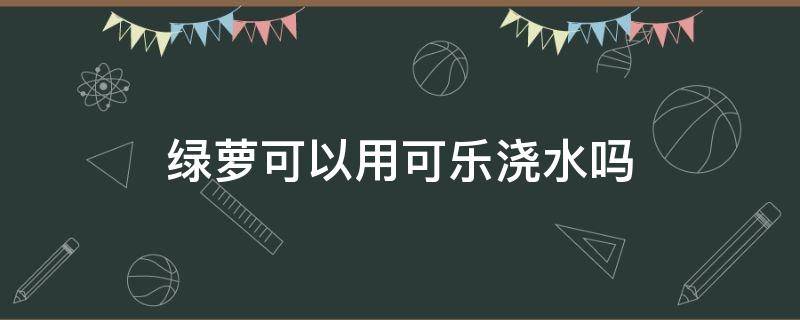 绿萝可以用可乐浇水吗 绿萝可以用可乐浇水吗怎么浇
