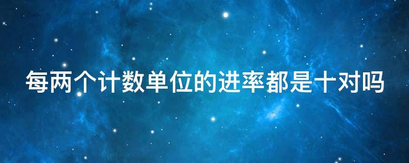 每两个计数单位的进率都是十对吗 每两个计数单位的进率都是十对吗为什么