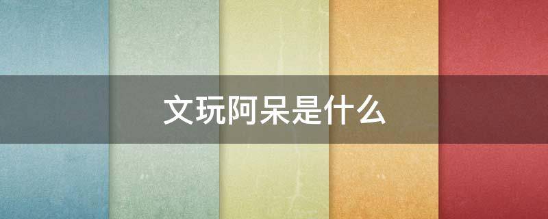 文玩阿呆是什么 文玩阿呆是什么意思