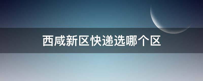 西咸新区快递选哪个区（西咸新区快递地址怎么写）