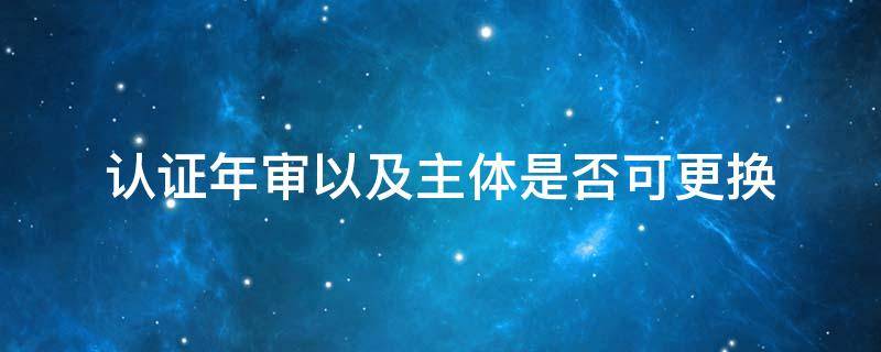 认证年审以及主体是否可更换（体系认证后,每年需要年审吗）