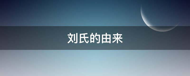 刘氏的由来（刘氏的起源简介）