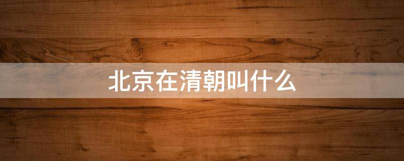 北京在清朝叫什么 清朝的北京叫什么?