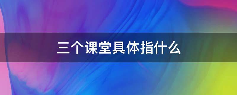 三个课堂具体指什么（三个课堂具体指什么陕西）