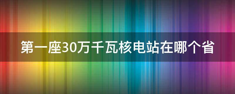 第一座30万千瓦核电站在哪个省（第一座百万千瓦级核电站）