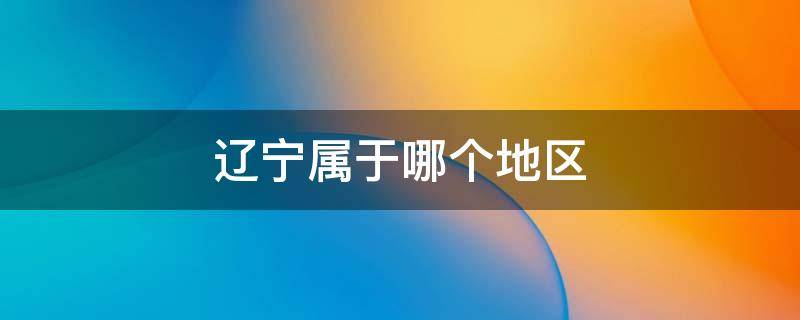 辽宁属于哪个地区（辽宁属于哪个地区的省会）