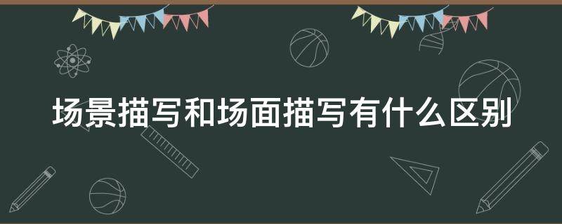 场景描写和场面描写有什么区别（场景描写和场面描写有什么区别和联系）