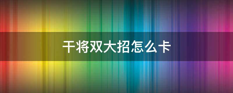干将双大招怎么卡（干将双大招怎么卡技能）