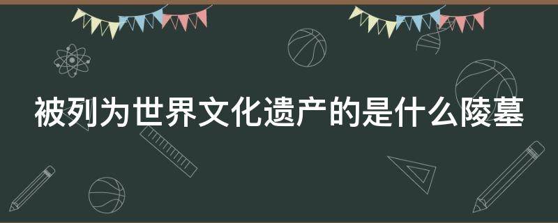 被列为世界文化遗产的是什么陵墓（被列为世界文化遗产的是什么陵墓之一）