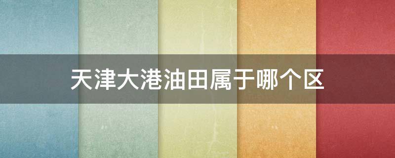 天津大港油田属于哪个区 天津大港油田属于哪个区管辖