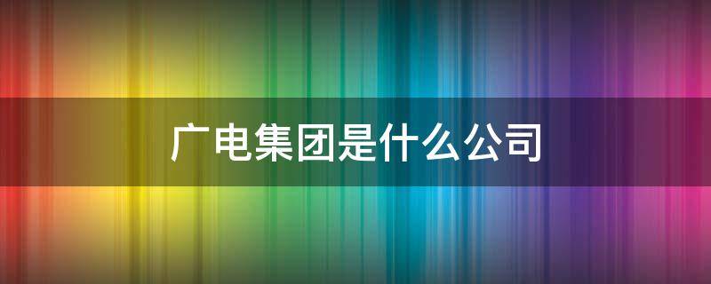 广电集团是什么公司（广电集团是什么公司啊）