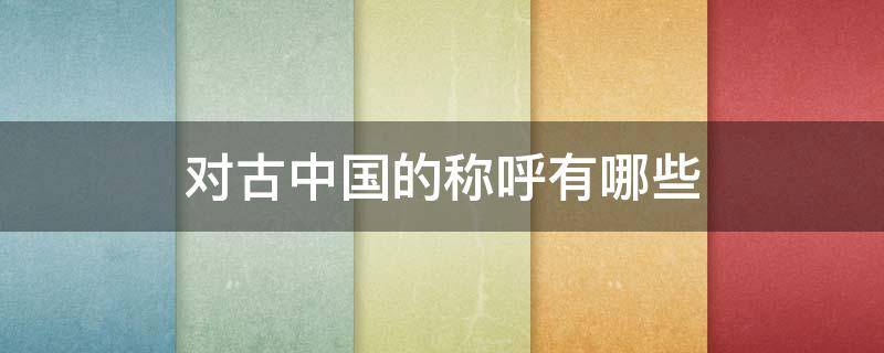 对古中国的称呼有哪些 对古中国的称呼有都有哪些