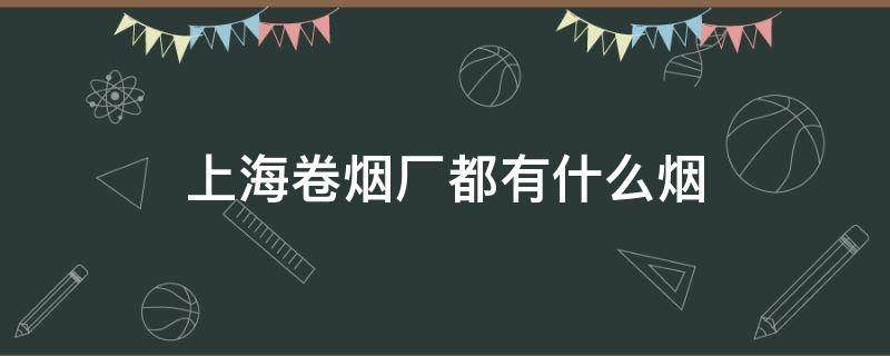 上海卷烟厂都有什么烟（上海卷烟厂都有什么烟 品牌大全）