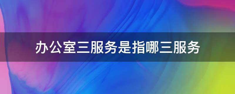 办公室三服务是指哪三服务 办公室三服务是指哪三服务呢