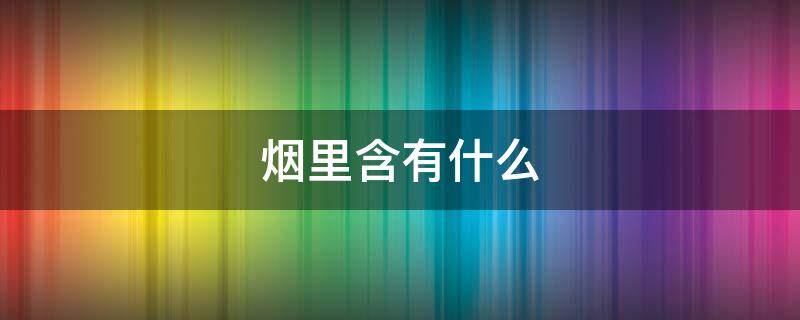 烟里含有什么 烟里含有什么物质