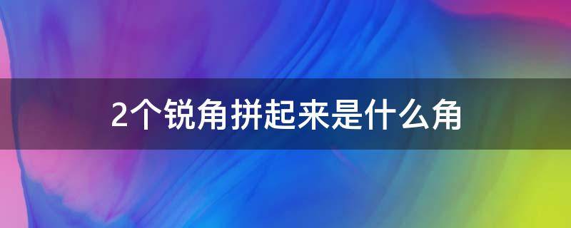 2个锐角拼起来是什么角（两个锐角拼起来的是什么角）