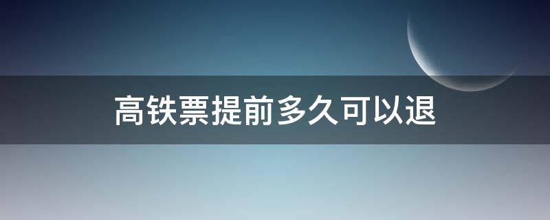 高铁票提前多久可以退（高铁票提前多久可以退票）
