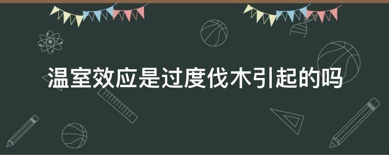 温室效应是过度伐木引起的吗（森林破坏是温室效应产生的原因吗）
