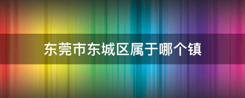 东莞市东城区属于哪个镇 广东省东莞市东城区属于哪个镇