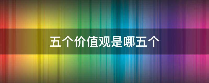 五个价值观是哪五个（五个价值观有哪些）
