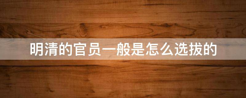 明清的官员一般是怎么选拔的 明朝的官员一般是怎么选拔的
