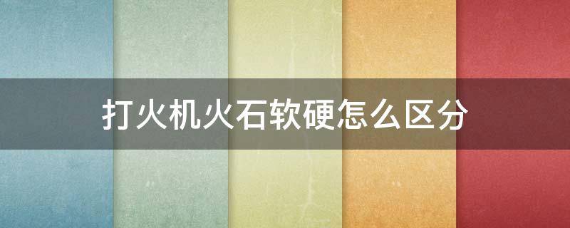 打火机火石软硬怎么区分 打火机火石软的好还是硬的好