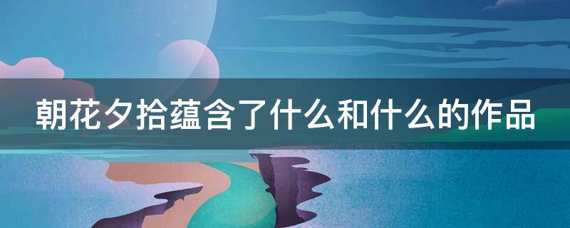 朝花夕拾蕴含了什么和什么的作品（朝花夕拾蕴含了什么和什么的作品特色）