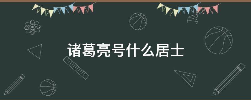 诸葛亮号什么居士（诸葛亮叫什么居士）