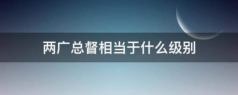 两广总督相当于什么级别 两广总督相当于什么级别官员