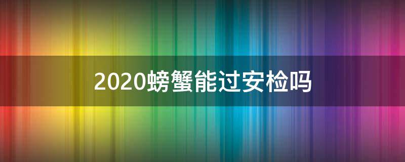 2020螃蟹能过安检吗 2020螃蟹能过安检吗视频