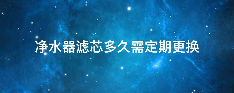 净水器滤芯多久需定期更换（净水器滤芯多久需定期更换）