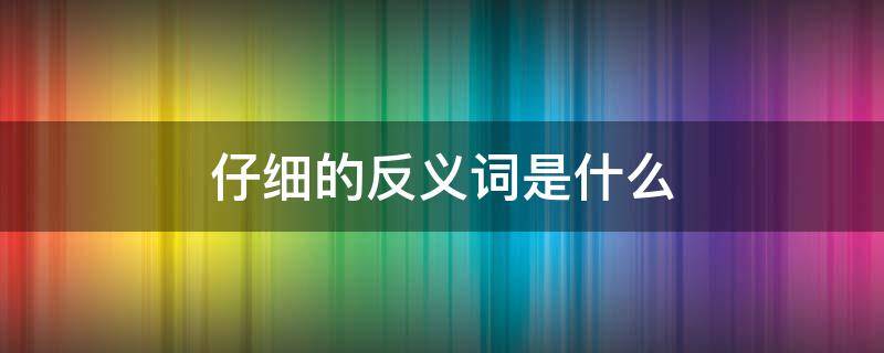 仔细的反义词是什么 仔细的反义词是什么 三年级
