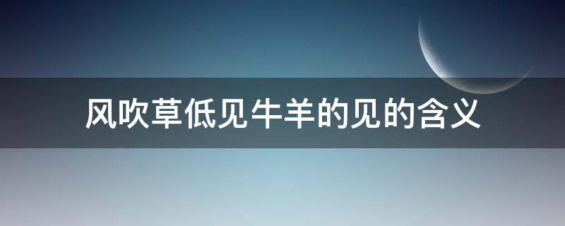 风吹草低见牛羊的见的含义（风吹草低见牛羊的见的意思）