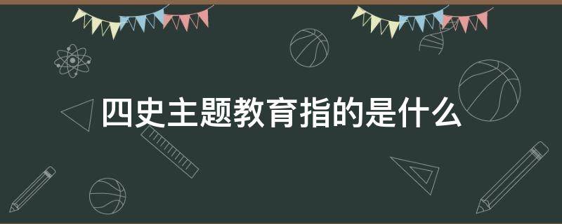 四史主题教育指的是什么（四史主题教育指的是什么意思）