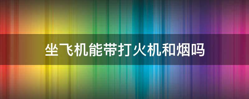 坐飞机能带打火机和烟吗（坐飞机能带打火机和烟吗）