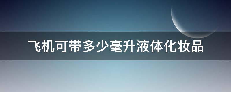 飞机可带多少毫升液体化妆品（飞机可带多少毫升液体化妆品呢）