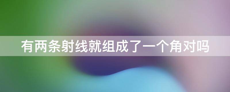 有两条射线就组成了一个角对吗（有两条射线就组成了一个角对吗对吗）