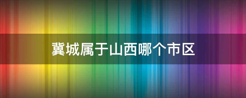 冀城属于山西哪个市区（山西翼城县属于哪个市）