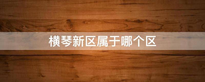 横琴新区属于哪个区 横琴新区属于哪个区三周去吗