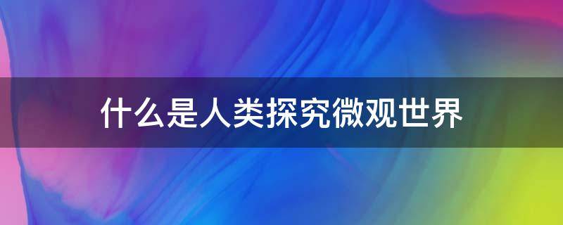 什么是人类探究微观世界（什么是人类探究微观世界的最大成果）