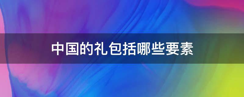 中国的礼包括哪些要素（中国的礼包括哪些要素a礼法b礼貌c礼仪礼仪）