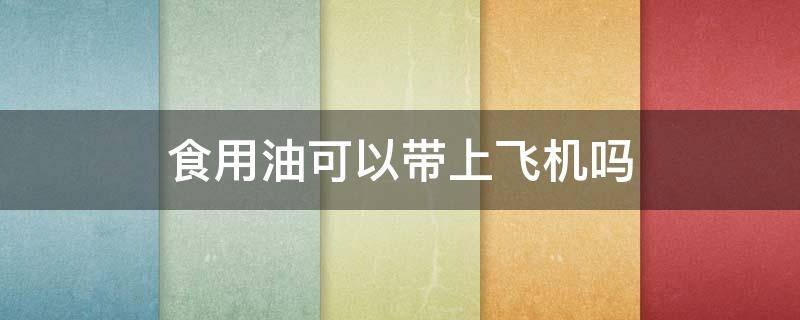 食用油可以带上飞机吗 食用油可以带上飞机吗可以带出国吗