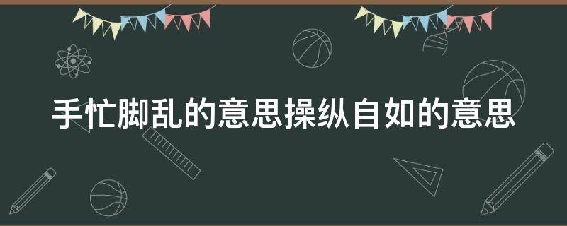 手忙脚乱的意思操纵自如的意思（手忙脚乱和操纵自如的意思）