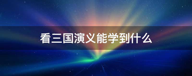 看三国演义能学到什么（看三国演义能学到什么知识）