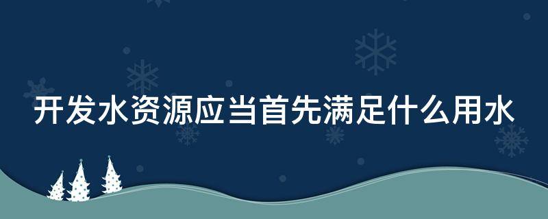 开发水资源应当首先满足什么用水（开发水资源应当首先满足什么用水标准）