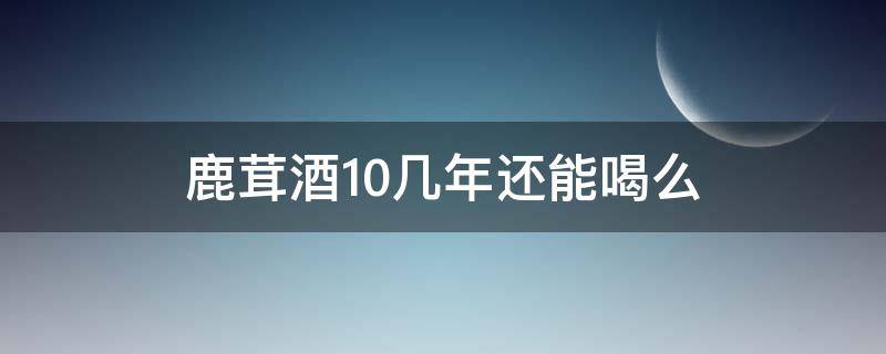 鹿茸酒10几年还能喝么（鹿茸酒多长时间能喝）