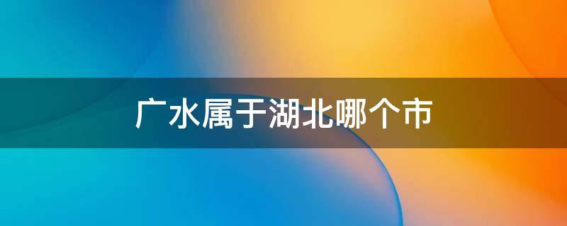 广水属于湖北哪个市（广水属于湖北哪个市 邮政）
