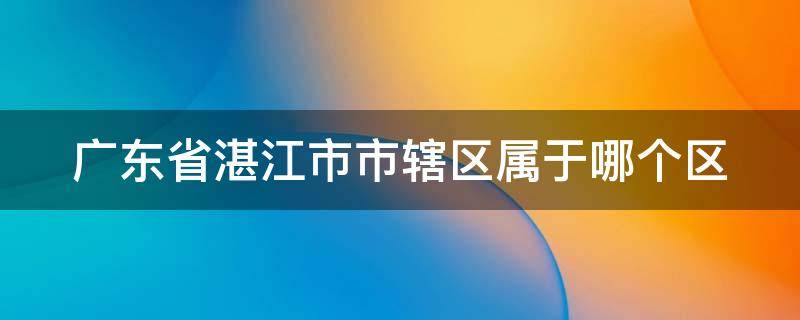 广东省湛江市市辖区属于哪个区 广东省湛江市市辖区属于哪个区?