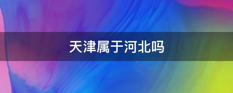 天津属于河北吗 天津属于河北吗省份